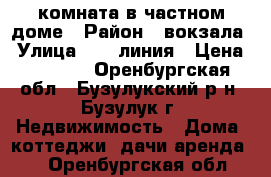 комната в частном доме › Район ­ вокзала › Улица ­ 16 линия › Цена ­ 3 500 - Оренбургская обл., Бузулукский р-н, Бузулук г. Недвижимость » Дома, коттеджи, дачи аренда   . Оренбургская обл.